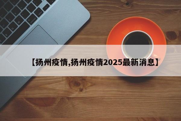 【扬州疫情,扬州疫情2025最新消息】