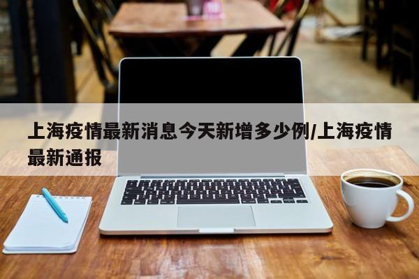 上海疫情最新消息今天新增多少例/上海疫情最新通报