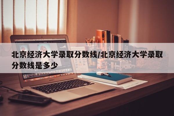 北京经济大学录取分数线/北京经济大学录取分数线是多少