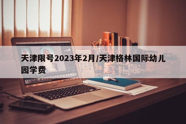 天津限号2023年2月/天津格林国际幼儿园学费