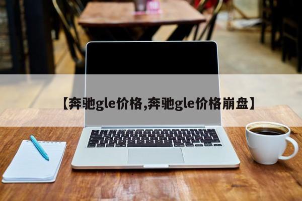 【奔驰gle价格,奔驰gle价格崩盘】