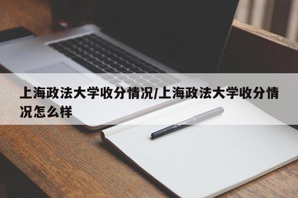 上海政法大学收分情况/上海政法大学收分情况怎么样