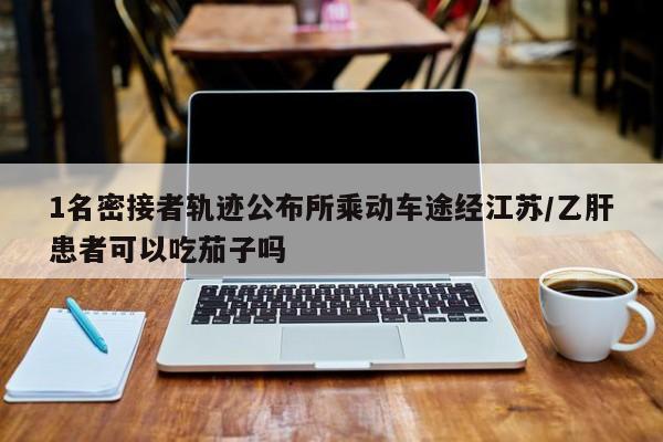 1名密接者轨迹公布所乘动车途经江苏/乙肝患者可以吃茄子吗