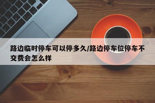 路边临时停车可以停多久/路边停车位停车不交费会怎么样