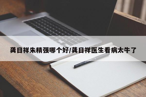 龚日祥朱精强哪个好/龚日祥医生看病太牛了