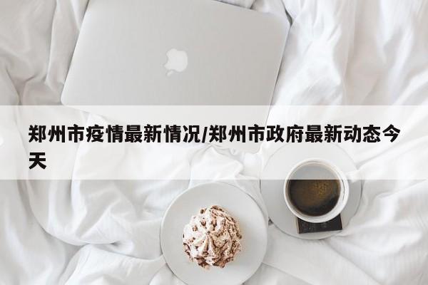 郑州市疫情最新情况/郑州市政府最新动态今天