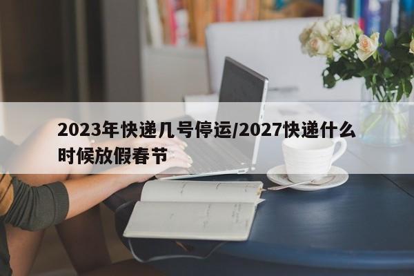 2023年快递几号停运/2027快递什么时候放假春节