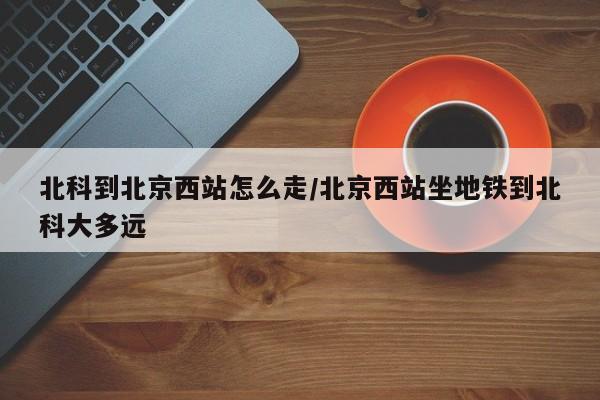 北科到北京西站怎么走/北京西站坐地铁到北科大多远