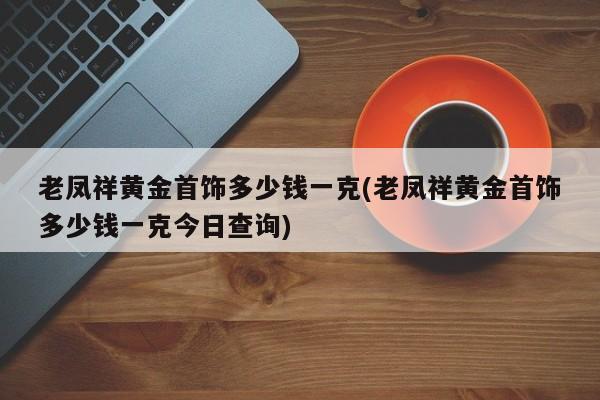 老凤祥黄金首饰多少钱一克(老凤祥黄金首饰多少钱一克今日查询)