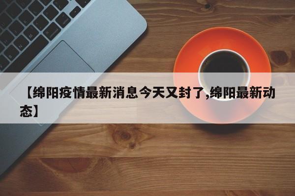 【绵阳疫情最新消息今天又封了,绵阳最新动态】