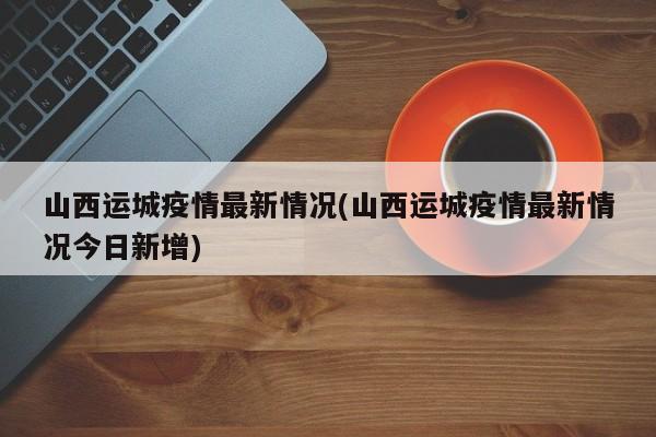 山西运城疫情最新情况(山西运城疫情最新情况今日新增)