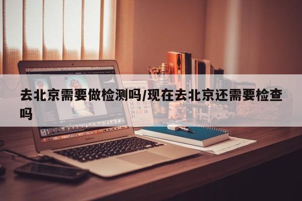 去北京需要做检测吗/现在去北京还需要检查吗