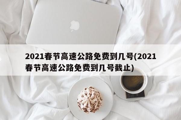 2021春节高速公路免费到几号(2021春节高速公路免费到几号截止)